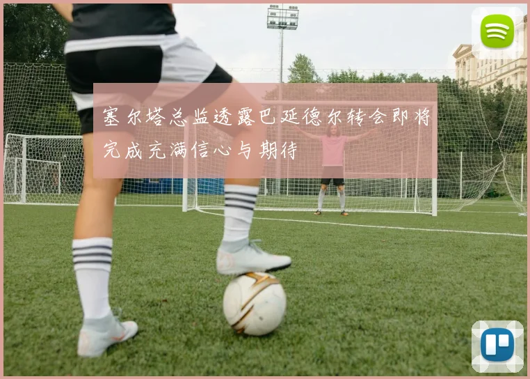 塞尔塔总监透露巴延德尔转会即将完成充满信心与期待
