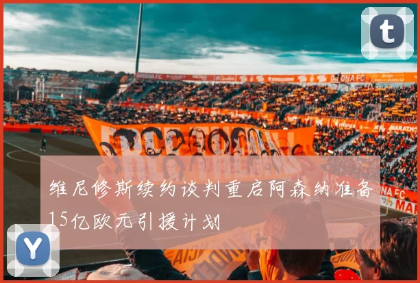 维尼修斯续约谈判重启阿森纳准备15亿欧元引援计划