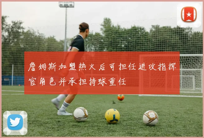 詹姆斯加盟热火后可担任进攻指挥官角色并承担持球重任