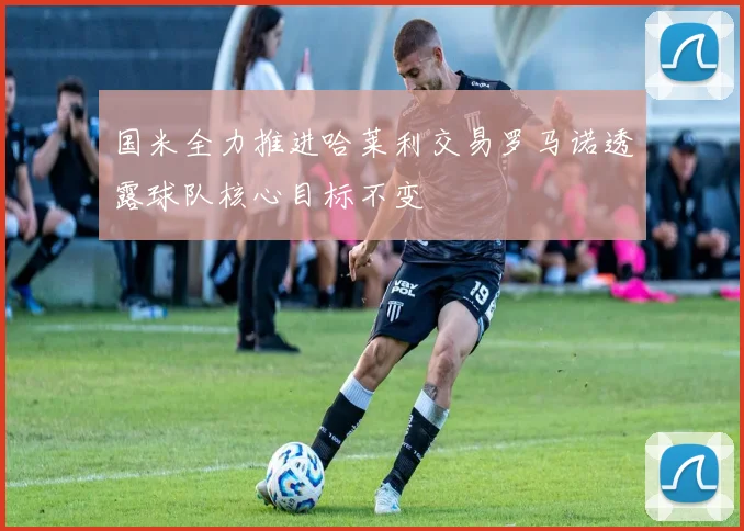 国米全力推进哈莱利交易罗马诺透露球队核心目标不变