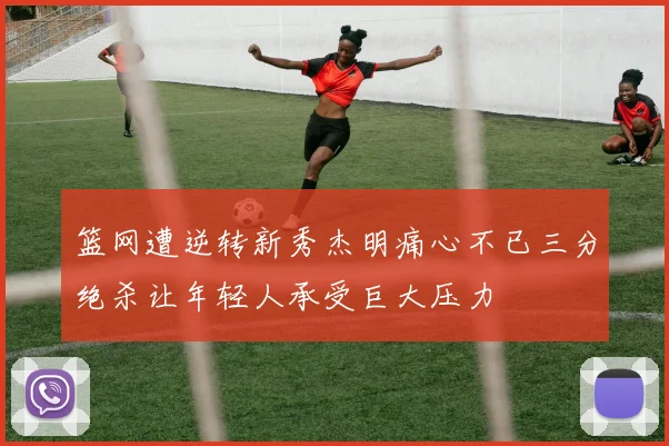 篮网遭逆转新秀杰明痛心不已三分绝杀让年轻人承受巨大压力