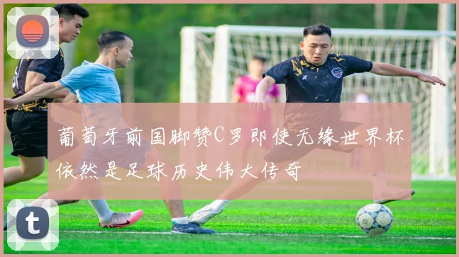 葡萄牙前国脚赞C罗即使无缘世界杯依然是足球历史伟大传奇