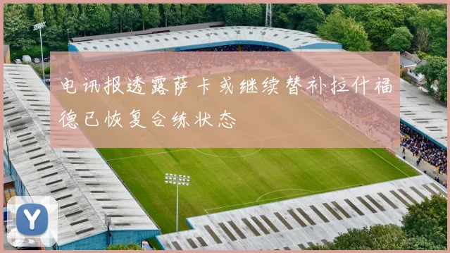 电讯报透露萨卡或继续替补拉什福德已恢复合练状态