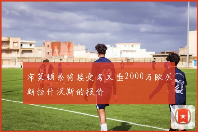 布莱顿或将接受考文垂2000万欧买断拉什沃斯的报价