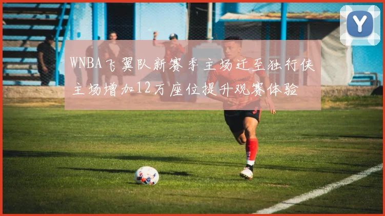 WNBA飞翼队新赛季主场迁至独行侠主场增加12万座位提升观赛体验