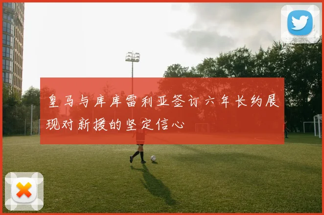 皇马与库库雷利亚签订六年长约展现对新援的坚定信心