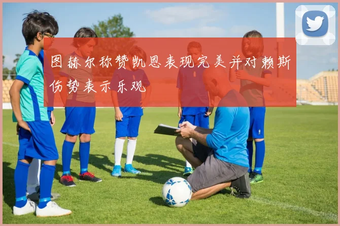 图赫尔称赞凯恩表现完美并对赖斯伤势表示乐观
