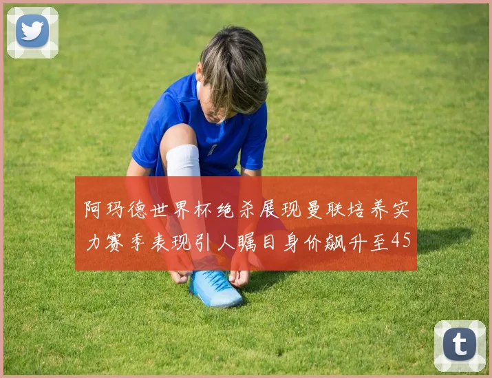 阿玛德世界杯绝杀展现曼联培养实力赛季表现引人瞩目身价飙升至4500万欧