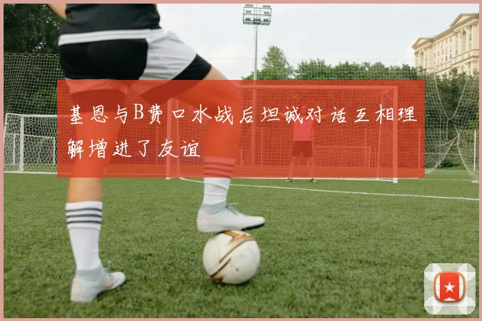 基恩与B费口水战后坦诚对话互相理解增进了友谊
