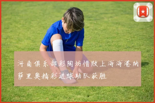 河南俱乐部彩陶坊惜败上海海港纳萨里奥精彩进球助队获胜