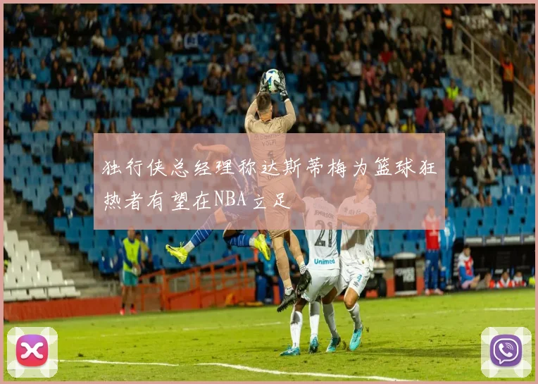 独行侠总经理称达斯蒂梅为篮球狂热者有望在NBA立足