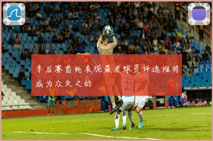 季后赛首轮表现最差球员评选谁将成为众矢之的