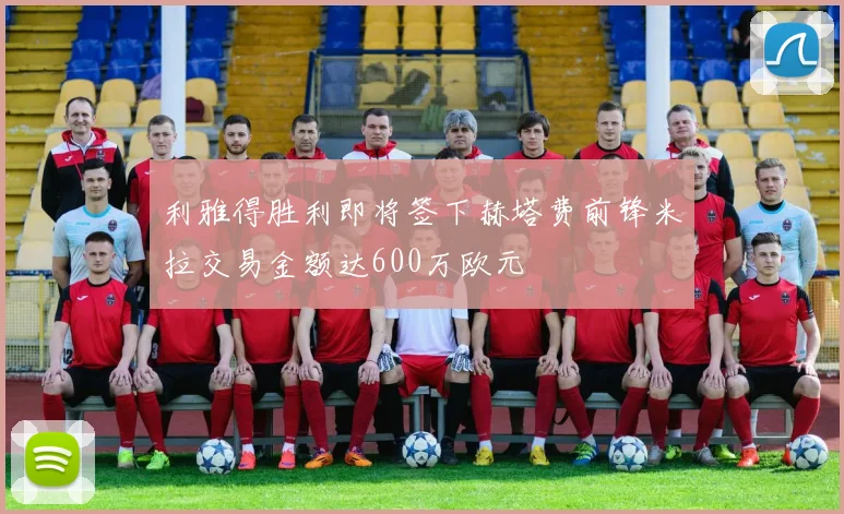 利雅得胜利即将签下赫塔费前锋米拉交易金额达600万欧元