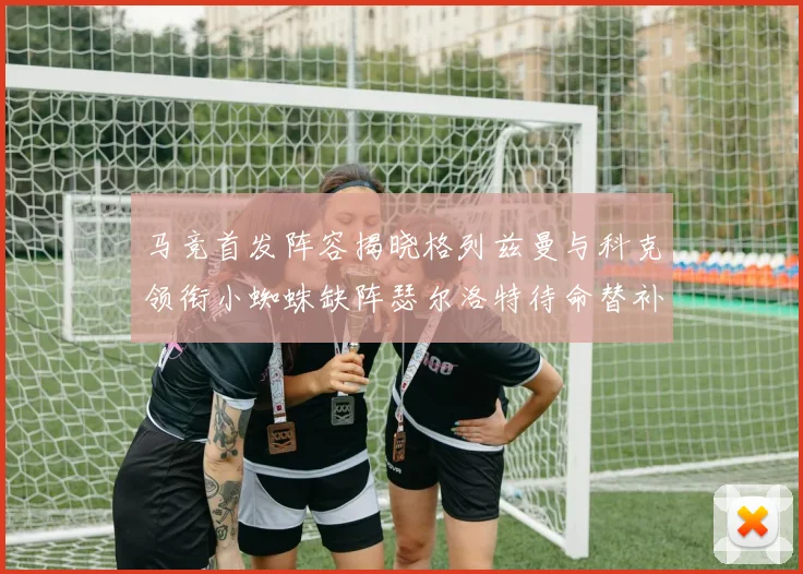 马竞首发阵容揭晓格列兹曼与科克领衔小蜘蛛缺阵瑟尔洛特待命替补