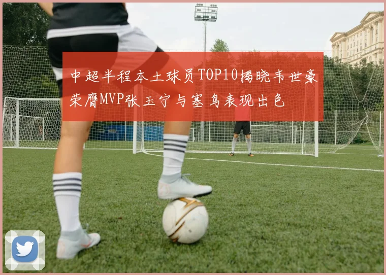 中超半程本土球员TOP10揭晓韦世豪荣膺MVP张玉宁与塞鸟表现出色