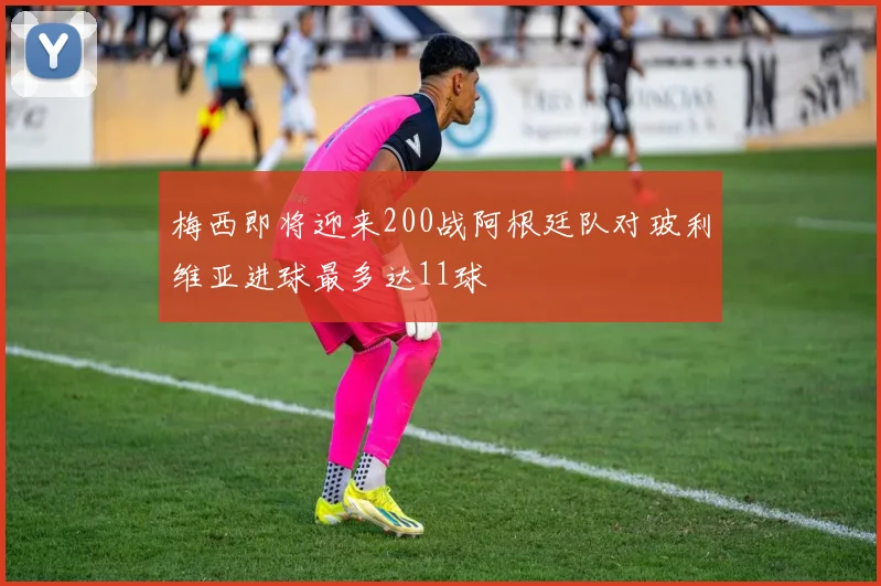 梅西即将迎来200战阿根廷队对玻利维亚进球最多达11球