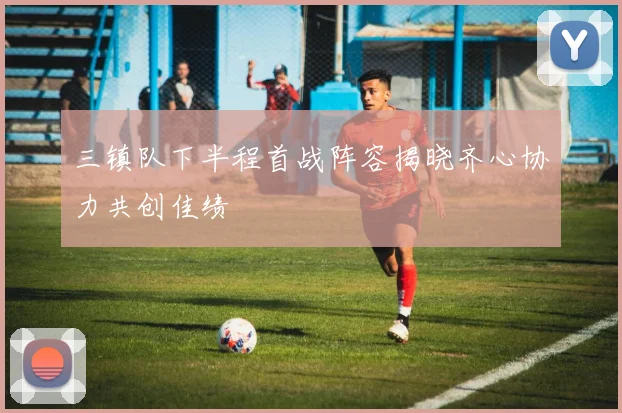 三镇队下半程首战阵容揭晓齐心协力共创佳绩