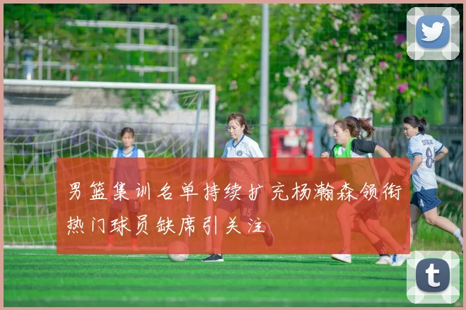 男篮集训名单持续扩充杨瀚森领衔热门球员缺席引关注