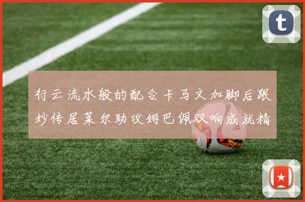行云流水般的配合卡马文加脚后跟妙传居莱尔助攻姆巴佩双响成就精彩瞬间