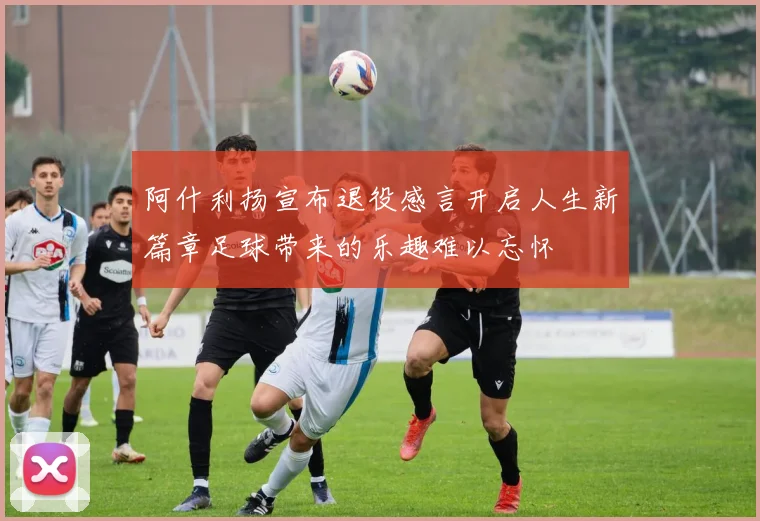 阿什利扬宣布退役感言开启人生新篇章足球带来的乐趣难以忘怀