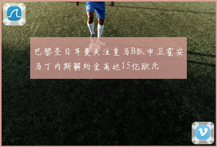 巴黎圣日耳曼关注皇马B队中卫霍安马丁内斯解约金高达15亿欧元