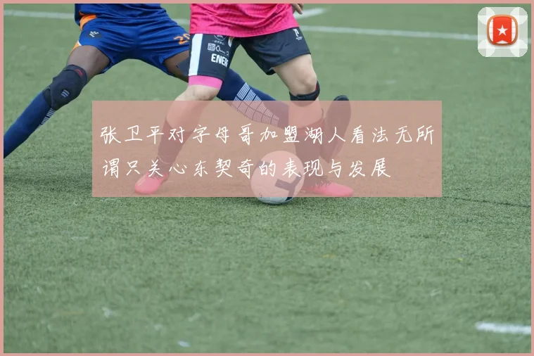 张卫平对字母哥加盟湖人看法无所谓只关心东契奇的表现与发展