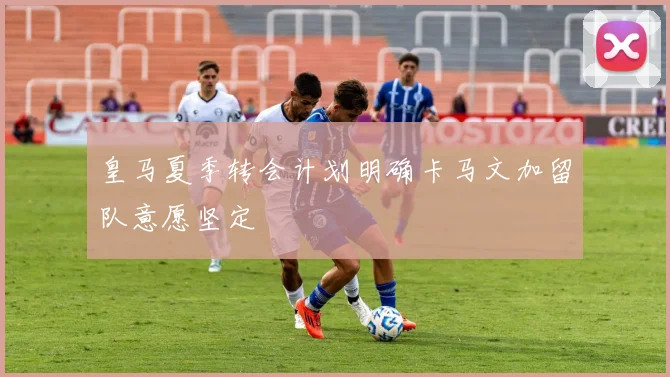 皇马夏季转会计划明确卡马文加留队意愿坚定