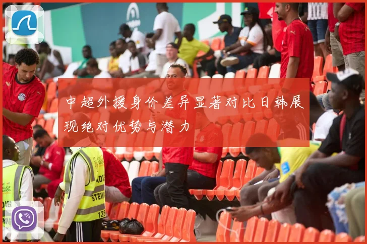 中超外援身价差异显著对比日韩展现绝对优势与潜力