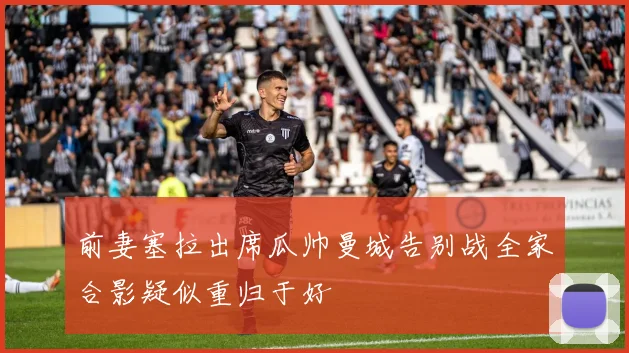 前妻塞拉出席瓜帅曼城告别战全家合影疑似重归于好